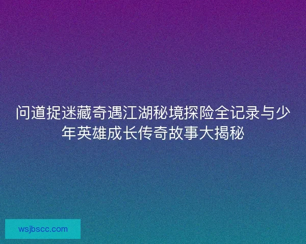 问道捉迷藏奇遇江湖秘境探险全记录与少年英雄成长传奇故事大揭秘