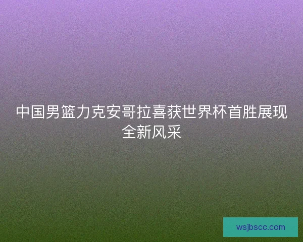 中国男篮力克安哥拉喜获世界杯首胜展现全新风采
