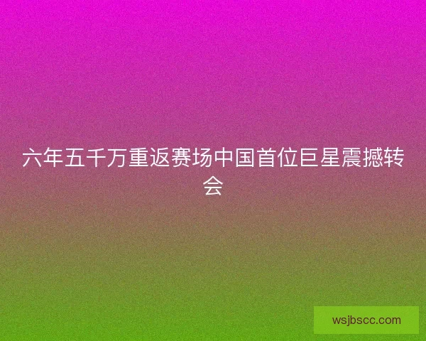 六年五千万重返赛场中国首位巨星震撼转会