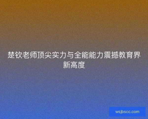 楚钦老师顶尖实力与全能能力震撼教育界新高度